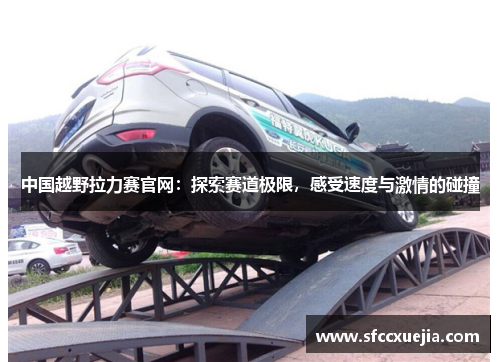 中国越野拉力赛官网：探索赛道极限，感受速度与激情的碰撞